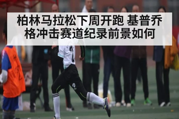 柏林马拉松下周开跑 基普乔格冲击赛道纪录前景如何